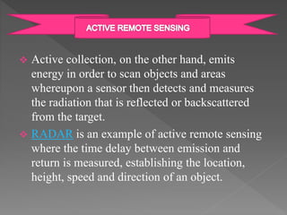  Active collection, on the other hand, emits 
energy in order to scan objects and areas 
whereupon a sensor then detects and measures 
the radiation that is reflected or backscattered 
from the target. 
 RADAR is an example of active remote sensing 
where the time delay between emission and 
return is measured, establishing the location, 
height, speed and direction of an object. 
 