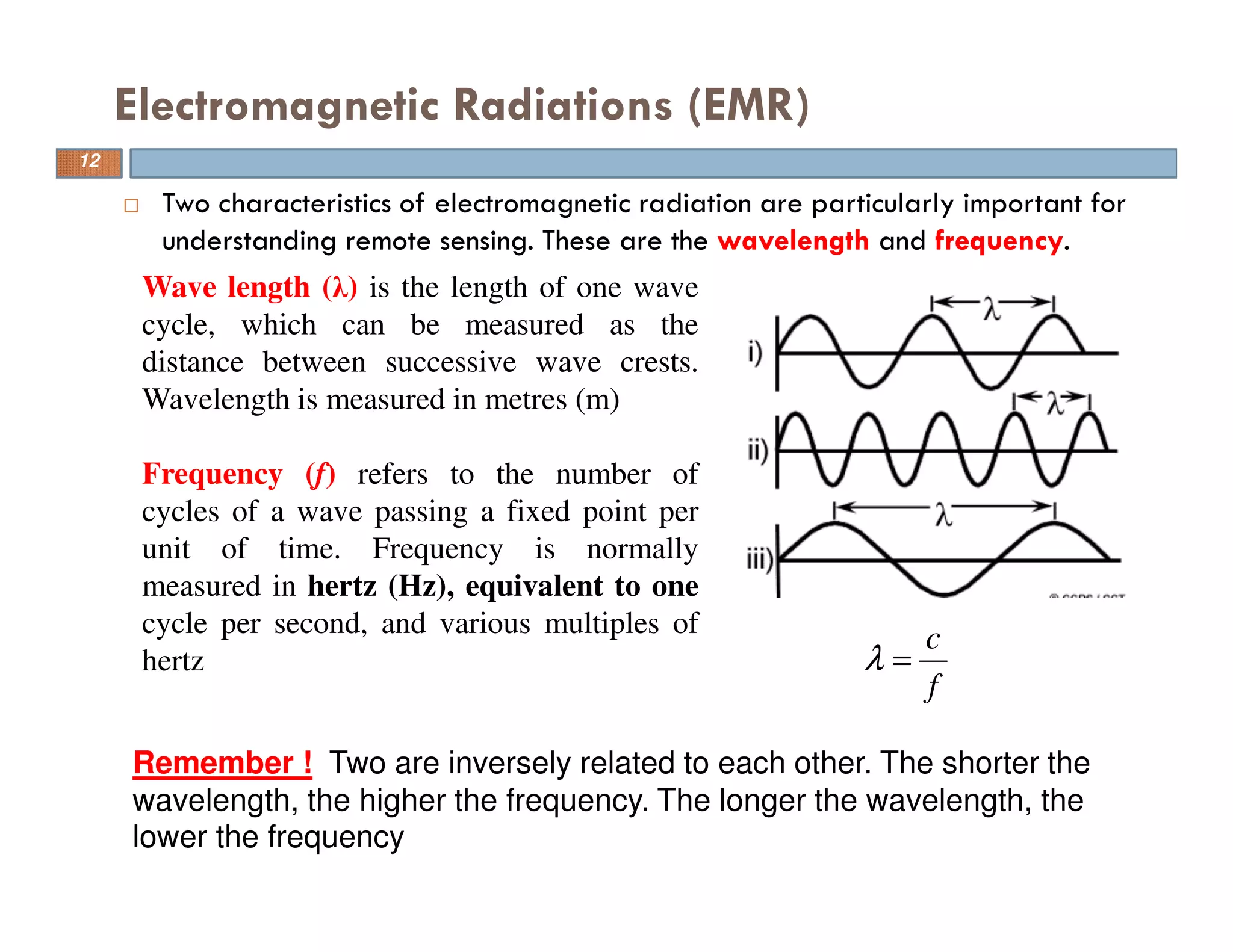 Two characteristics of electromagnetic radiation are particularly important for
understanding remote sensing. These are the wavelength and frequency.
Electromagnetic Radiations (EMR)
f
c
=λ
Wave length (λ) is the length of one wave
cycle, which can be measured as the
distance between successive wave crests.
Wavelength is measured in metres (m)
Frequency (f) refers to the number of
cycles of a wave passing a fixed point per
unit of time. Frequency is normally
measured in hertz (Hz), equivalent to one
cycle per second, and various multiples of
hertz
Remember ! Two are inversely related to each other. The shorter the
wavelength, the higher the frequency. The longer the wavelength, the
lower the frequency
12
 