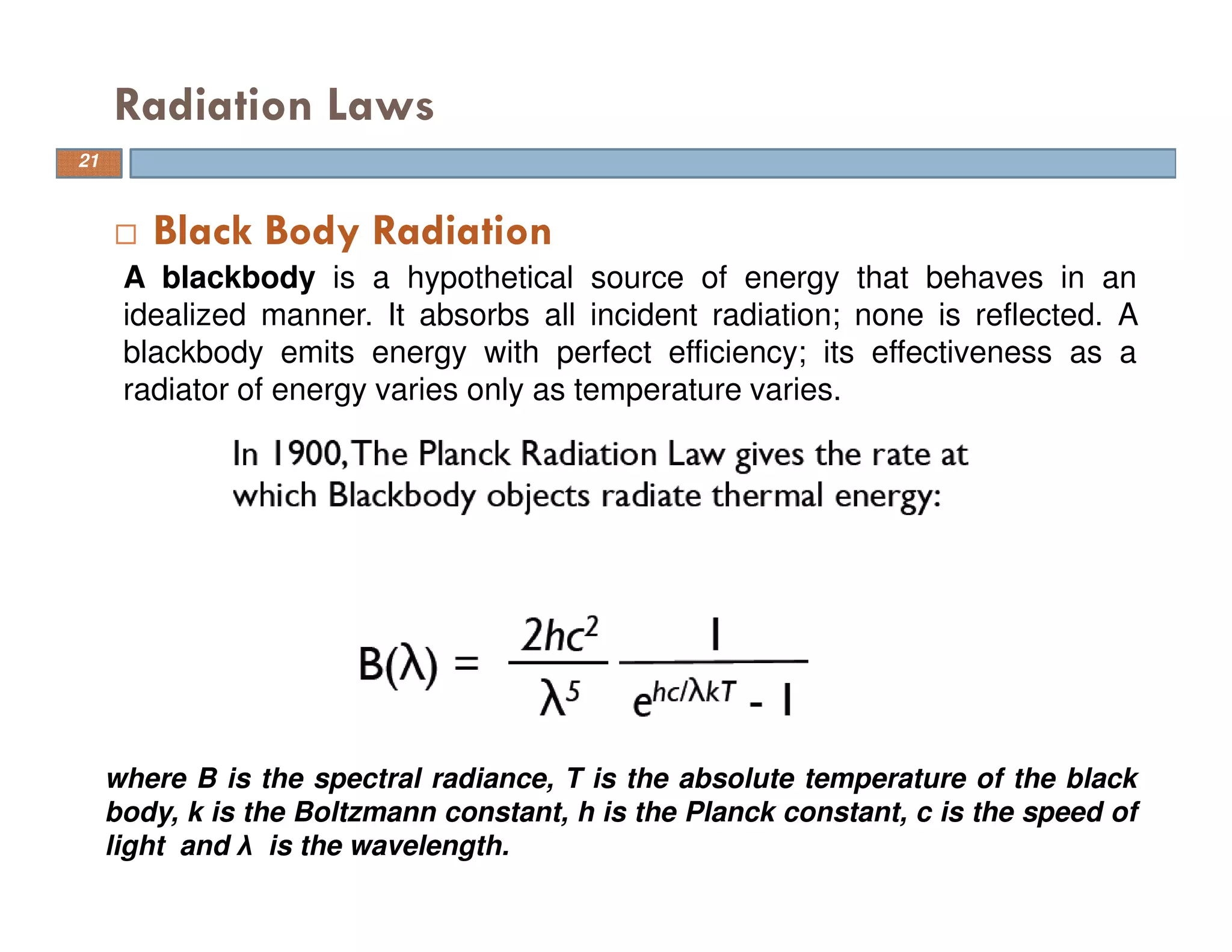Black Body Radiation
Radiation Laws
A blackbody is a hypothetical source of energy that behaves in an
idealized manner. It absorbs all incident radiation; none is reflected. A
blackbody emits energy with perfect efficiency; its effectiveness as a
radiator of energy varies only as temperature varies.
where B is the spectral radiance, T is the absolute temperature of the black
body, k is the Boltzmann constant, h is the Planck constant, c is the speed of
light and λ is the wavelength.
21
 
