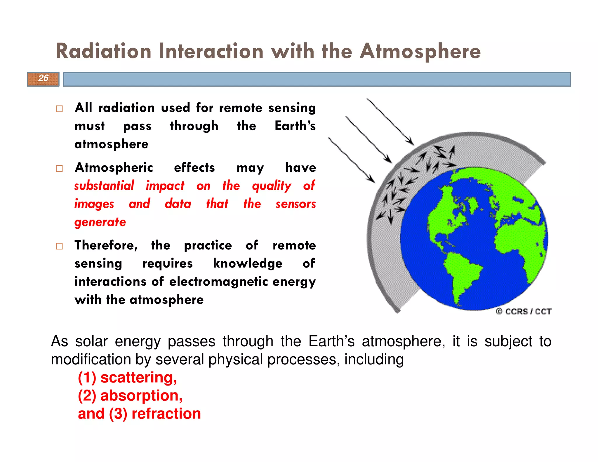 All radiation used for remote sensing
must pass through the Earth’s
atmosphere
Atmospheric effects may have
substantial impact on the quality of
images and data that the sensors
generate
Therefore, the practice of remote
sensing requires knowledge of
interactions of electromagnetic energy
with the atmosphere
Radiation Interaction with the Atmosphere
As solar energy passes through the Earth’s atmosphere, it is subject to
modification by several physical processes, including
(1) scattering,
(2) absorption,
and (3) refraction
26
 