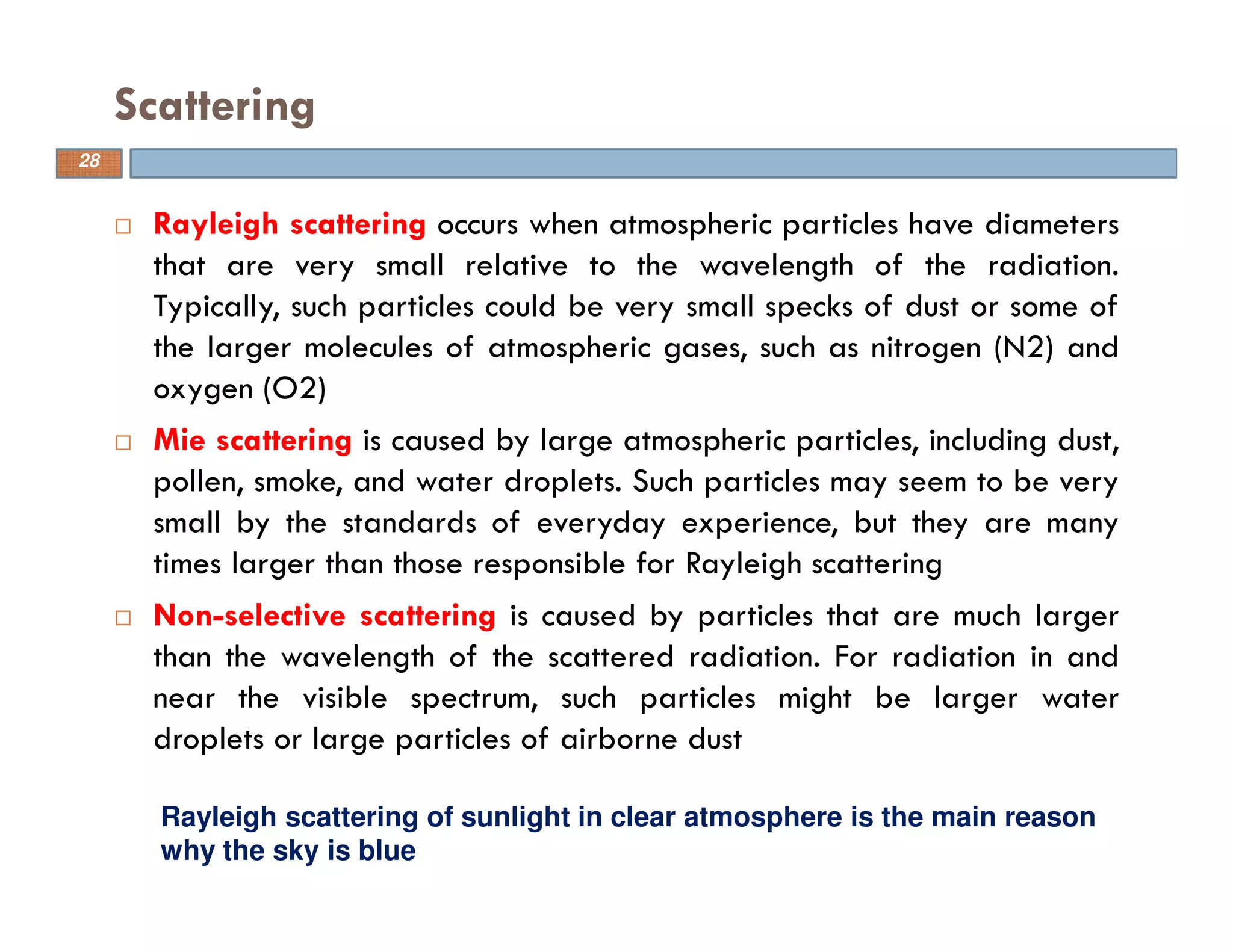 Rayleigh scattering occurs when atmospheric particles have diameters
that are very small relative to the wavelength of the radiation.
Typically, such particles could be very small specks of dust or some of
the larger molecules of atmospheric gases, such as nitrogen (N2) and
oxygen (O2)
Mie scattering is caused by large atmospheric particles, including dust,
pollen, smoke, and water droplets. Such particles may seem to be very
small by the standards of everyday experience, but they are many
times larger than those responsible for Rayleigh scattering
Non-selective scattering is caused by particles that are much larger
than the wavelength of the scattered radiation. For radiation in and
near the visible spectrum, such particles might be larger water
droplets or large particles of airborne dust
Scattering
Rayleigh scattering of sunlight in clear atmosphere is the main reason
why the sky is blue
28
 