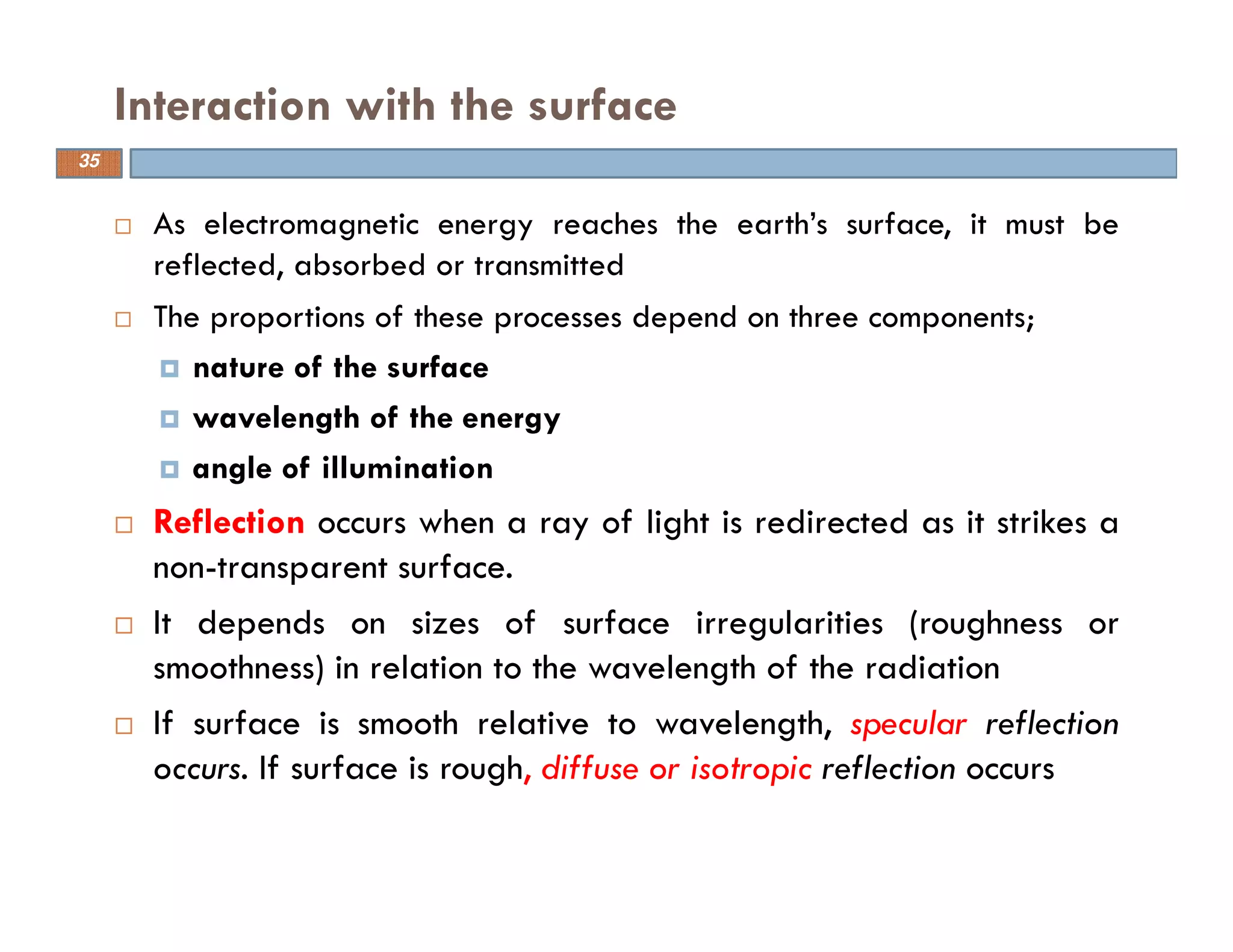 As electromagnetic energy reaches the earth’s surface, it must be
reflected, absorbed or transmitted
The proportions of these processes depend on three components;
nature of the surface
wavelength of the energy
angle of illumination
Reflection occurs when a ray of light is redirected as it strikes a
non-transparent surface.
It depends on sizes of surface irregularities (roughness or
smoothness) in relation to the wavelength of the radiation
If surface is smooth relative to wavelength, specular reflection
occurs. If surface is rough, diffuse or isotropic reflection occurs
Interaction with the surface
35
 