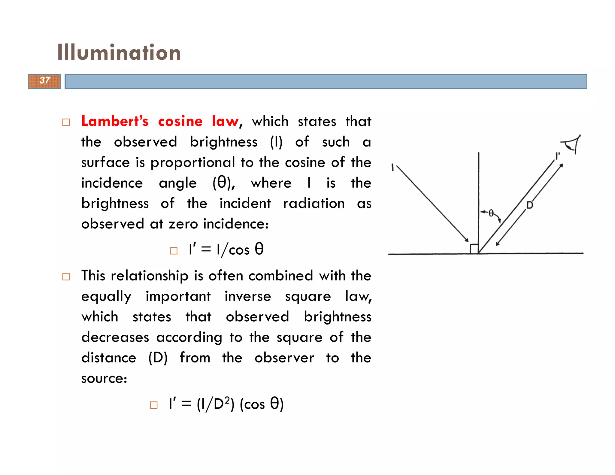 Lambert’s cosine law, which states that
the observed brightness (I) of such a
surface is proportional to the cosine of the
incidence angle (θ), where I is the
brightness of the incident radiation as
observed at zero incidence:
I′ = I/cos θ
This relationship is often combined with the
equally important inverse square law,
which states that observed brightness
decreases according to the square of the
distance (D) from the observer to the
source:
I′ = (I/D2) (cos θ)
Illumination
37
 