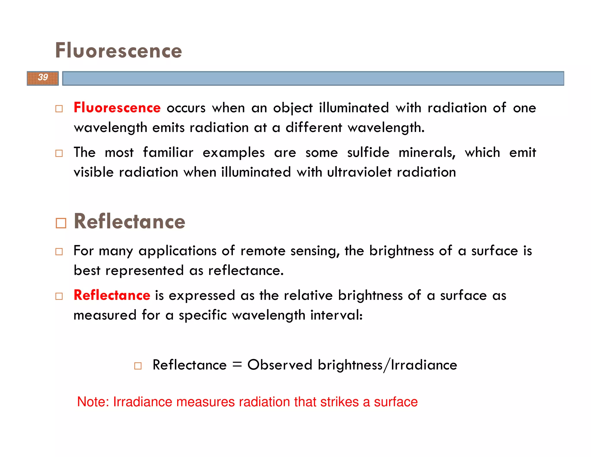 Fluorescence occurs when an object illuminated with radiation of one
wavelength emits radiation at a different wavelength.
The most familiar examples are some sulfide minerals, which emit
visible radiation when illuminated with ultraviolet radiation
Reflectance
For many applications of remote sensing, the brightness of a surface is
best represented as reflectance.
Reflectance is expressed as the relative brightness of a surface as
measured for a specific wavelength interval:
Reflectance = Observed brightness/Irradiance
Fluorescence
Note: Irradiance measures radiation that strikes a surface
39
 