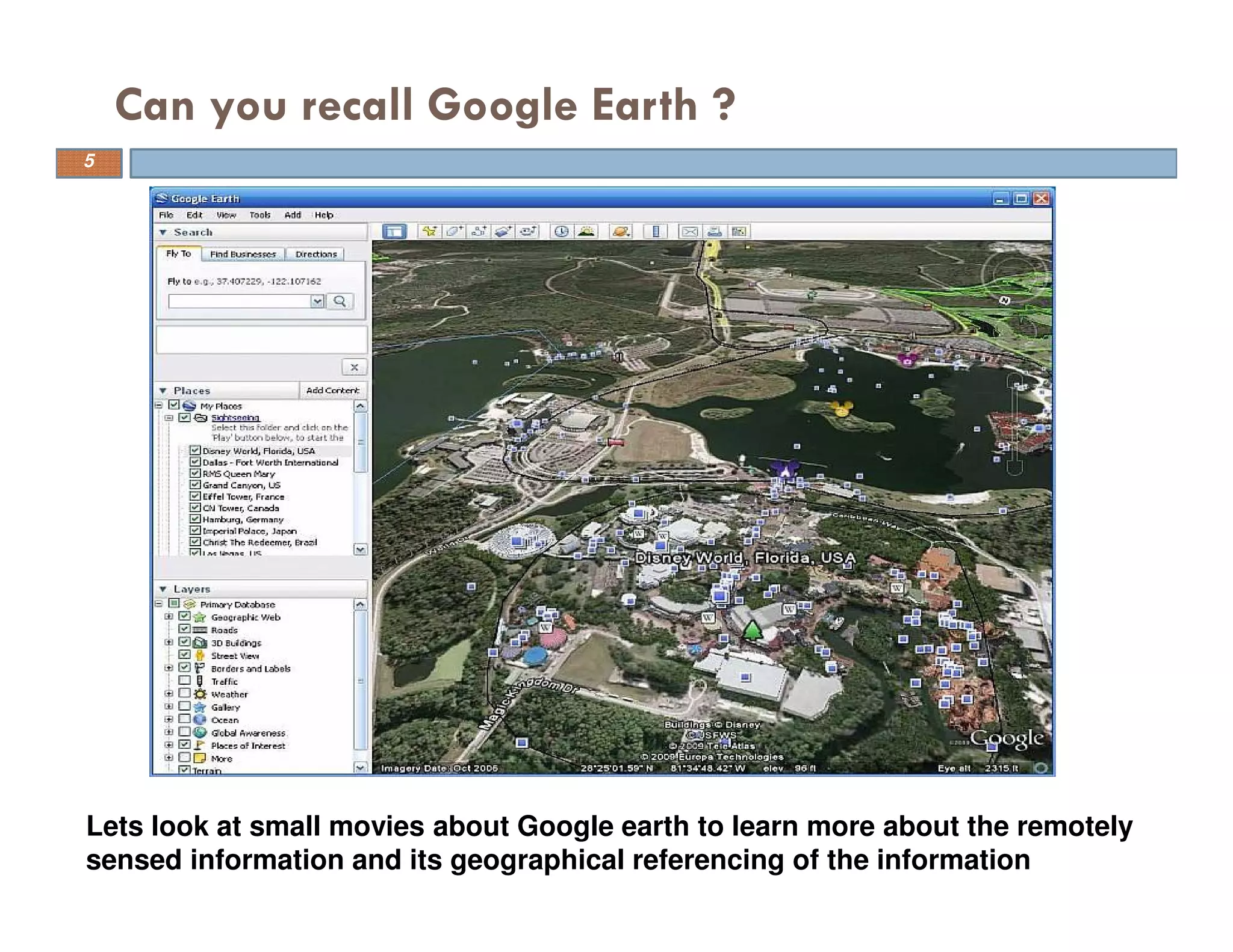 Can you recall Google Earth ?
Lets look at small movies about Google earth to learn more about the remotely
sensed information and its geographical referencing of the information
5
 