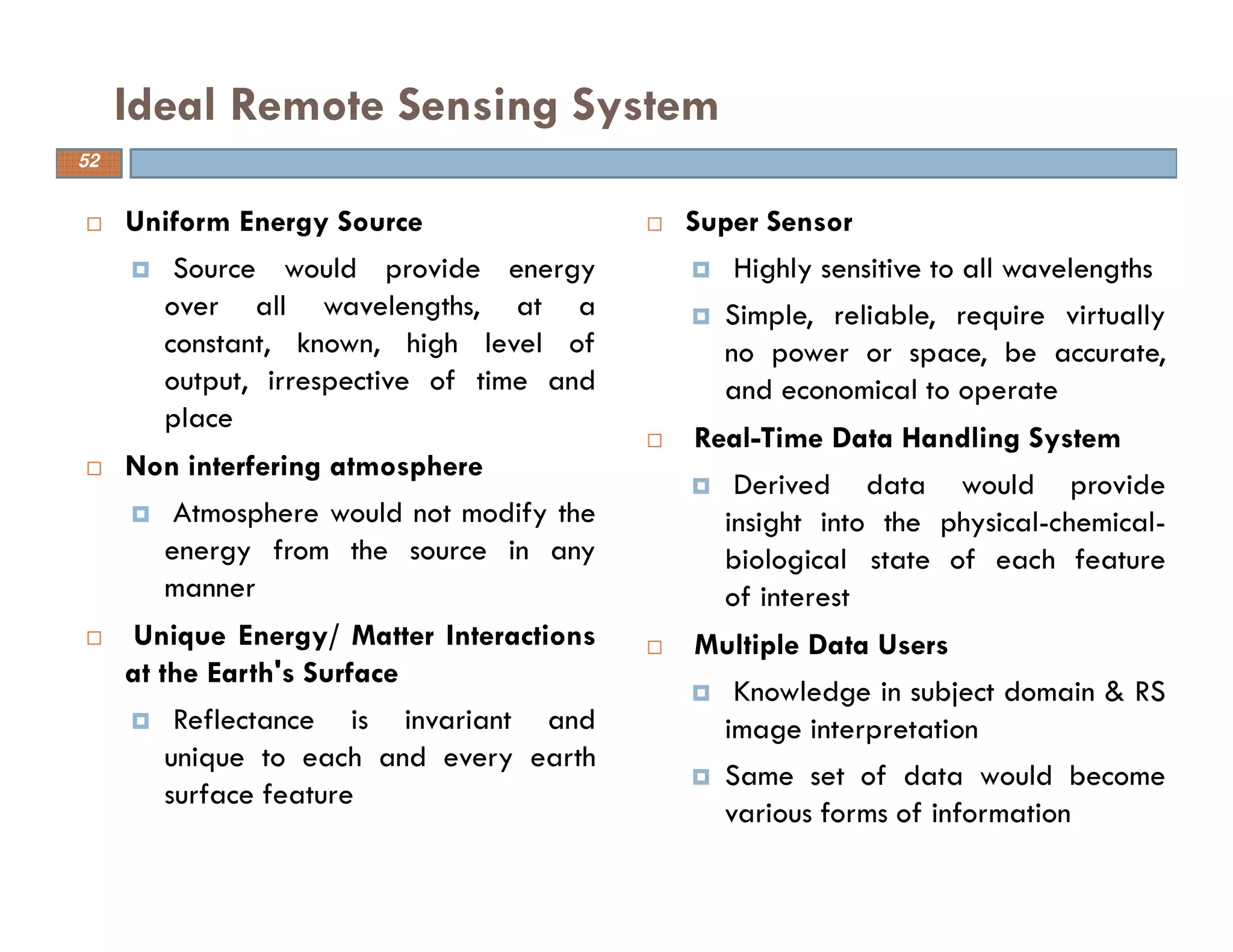 Uniform Energy Source
Source would provide energy
over all wavelengths, at a
constant, known, high level of
output, irrespective of time and
place
Non interfering atmosphere
Atmosphere would not modify the
energy from the source in any
manner
Unique Energy/ Matter Interactions
at the Earth's Surface
Reflectance is invariant and
unique to each and every earth
surface feature
Ideal Remote Sensing System
52
Super Sensor
Highly sensitive to all wavelengths
Simple, reliable, require virtually
no power or space, be accurate,
and economical to operate
Real-Time Data Handling System
Derived data would provide
insight into the physical-chemical-
biological state of each feature
of interest
Multiple Data Users
Knowledge in subject domain & RS
image interpretation
Same set of data would become
various forms of information
 