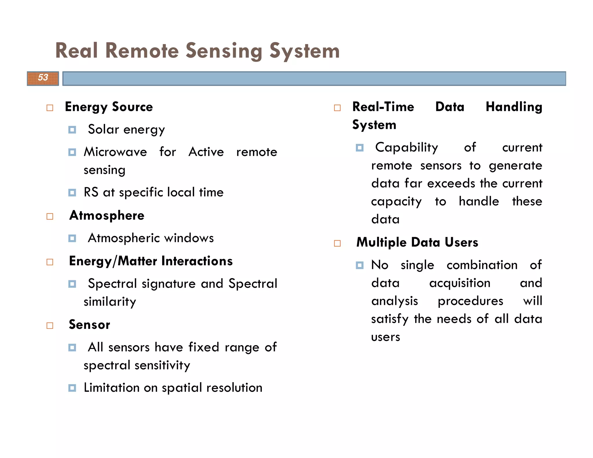 Energy Source
Solar energy
Microwave for Active remote
sensing
RS at specific local time
Atmosphere
Atmospheric windows
Energy/Matter Interactions
Spectral signature and Spectral
similarity
Sensor
All sensors have fixed range of
spectral sensitivity
Limitation on spatial resolution
Real Remote Sensing System
53
Real-Time Data Handling
System
Capability of current
remote sensors to generate
data far exceeds the current
capacity to handle these
data
Multiple Data Users
No single combination of
data acquisition and
analysis procedures will
satisfy the needs of all data
users
 