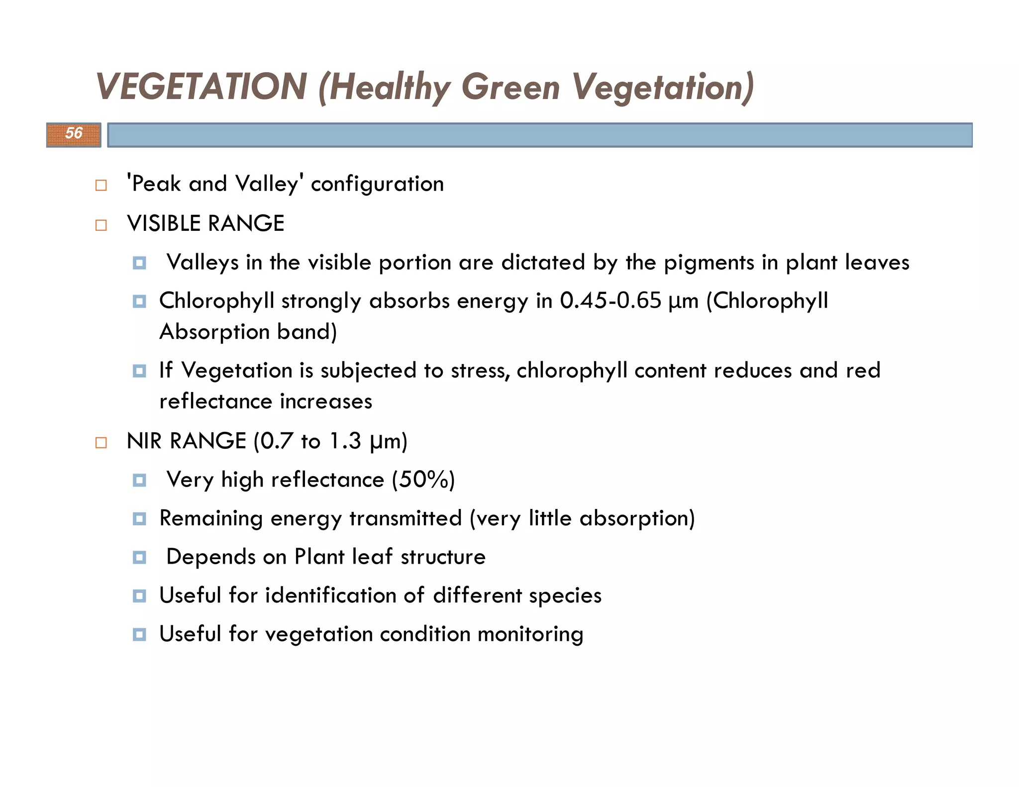 'Peak and Valley' configuration
VISIBLE RANGE
Valleys in the visible portion are dictated by the pigments in plant leaves
Chlorophyll strongly absorbs energy in 0.45-0.65 μm (Chlorophyll
Absorption band)
If Vegetation is subjected to stress, chlorophyll content reduces and red
reflectance increases
NIR RANGE (0.7 to 1.3 µm)
Very high reflectance (50%)
Remaining energy transmitted (very little absorption)
Depends on Plant leaf structure
Useful for identification of different species
Useful for vegetation condition monitoring
VEGETATION (Healthy Green Vegetation)
56
 
