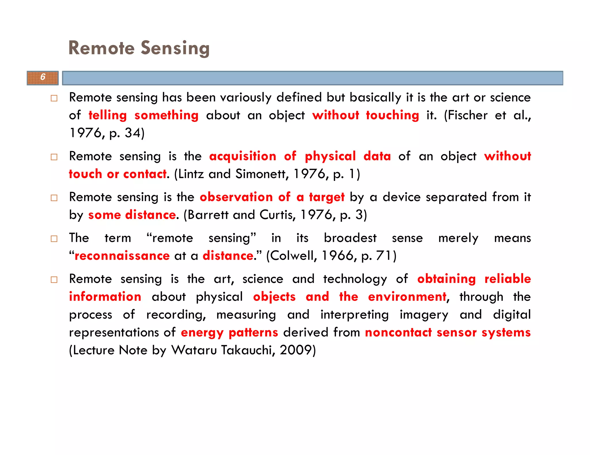 Remote sensing has been variously defined but basically it is the art or science
of telling something about an object without touching it. (Fischer et al.,
1976, p. 34)
Remote sensing is the acquisition of physical data of an object without
touch or contact. (Lintz and Simonett, 1976, p. 1)
Remote sensing is the observation of a target by a device separated from it
by some distance. (Barrett and Curtis, 1976, p. 3)
The term “remote sensing” in its broadest sense merely means
“reconnaissance at a distance.” (Colwell, 1966, p. 71)
Remote sensing is the art, science and technology of obtaining reliable
information about physical objects and the environment, through the
process of recording, measuring and interpreting imagery and digital
representations of energy patterns derived from noncontact sensor systems
(Lecture Note by Wataru Takauchi, 2009)
Remote Sensing
6
 