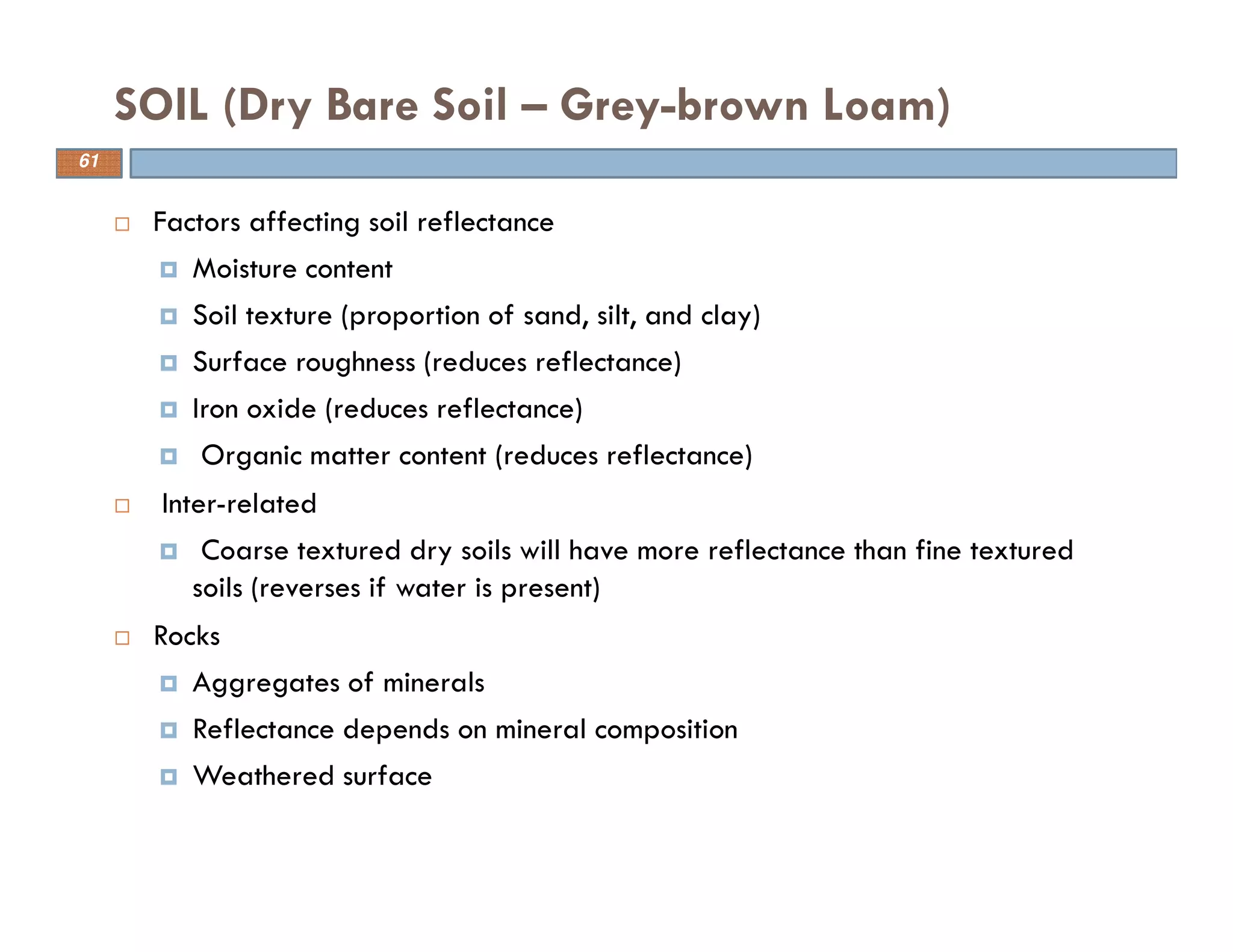 Factors affecting soil reflectance
Moisture content
Soil texture (proportion of sand, silt, and clay)
Surface roughness (reduces reflectance)
Iron oxide (reduces reflectance)
Organic matter content (reduces reflectance)
Inter-related
Coarse textured dry soils will have more reflectance than fine textured
soils (reverses if water is present)
Rocks
Aggregates of minerals
Reflectance depends on mineral composition
Weathered surface
SOIL (Dry Bare Soil – Grey-brown Loam)
61
 