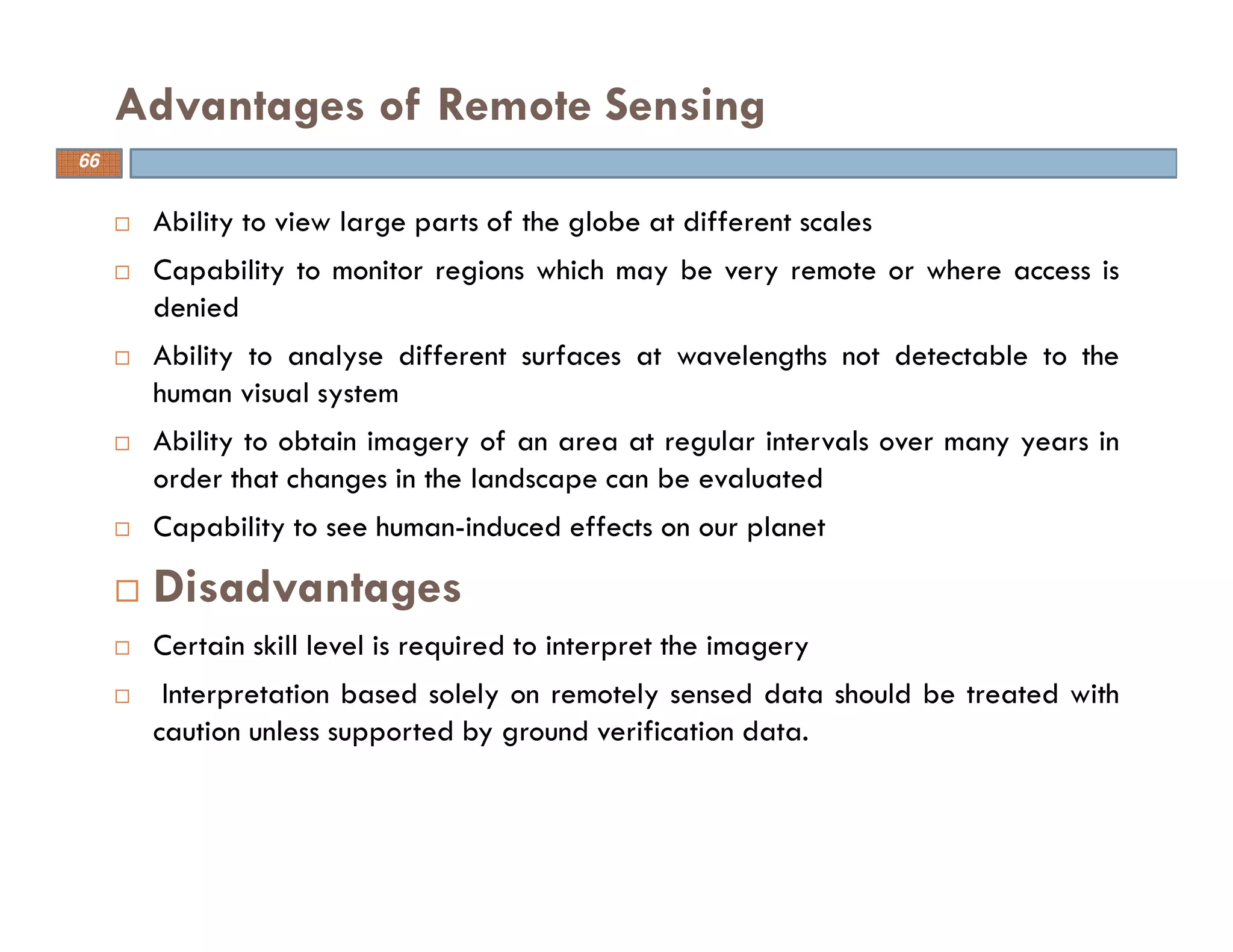 Ability to view large parts of the globe at different scales
Capability to monitor regions which may be very remote or where access is
denied
Ability to analyse different surfaces at wavelengths not detectable to the
human visual system
Ability to obtain imagery of an area at regular intervals over many years in
order that changes in the landscape can be evaluated
Capability to see human-induced effects on our planet
Disadvantages
Certain skill level is required to interpret the imagery
Interpretation based solely on remotely sensed data should be treated with
caution unless supported by ground verification data.
Advantages of Remote Sensing
66
 