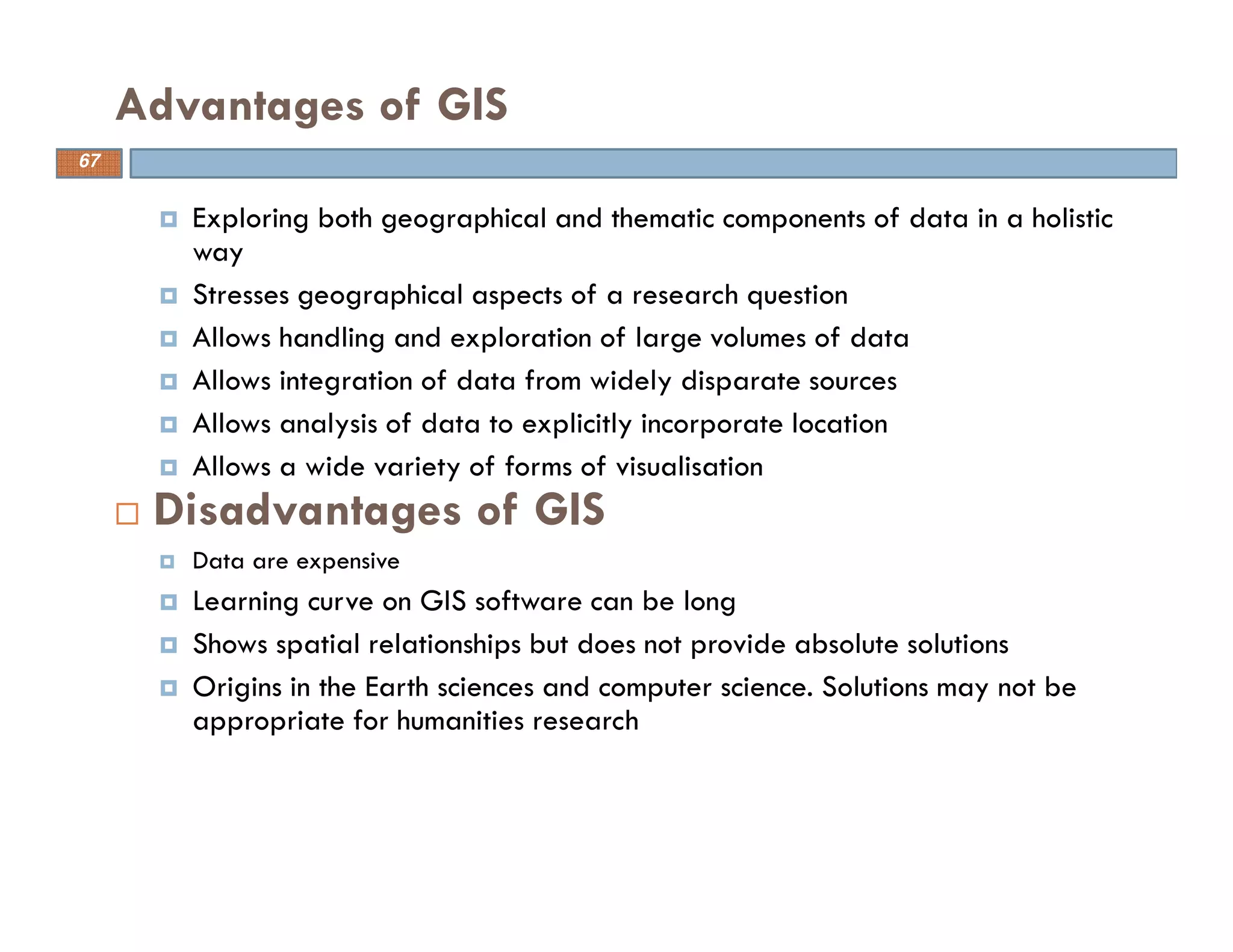 Exploring both geographical and thematic components of data in a holistic
way
Stresses geographical aspects of a research question
Allows handling and exploration of large volumes of data
Allows integration of data from widely disparate sources
Allows analysis of data to explicitly incorporate location
Allows a wide variety of forms of visualisation
Disadvantages of GIS
Data are expensive
Learning curve on GIS software can be long
Shows spatial relationships but does not provide absolute solutions
Origins in the Earth sciences and computer science. Solutions may not be
appropriate for humanities research
Advantages of GIS
67
 