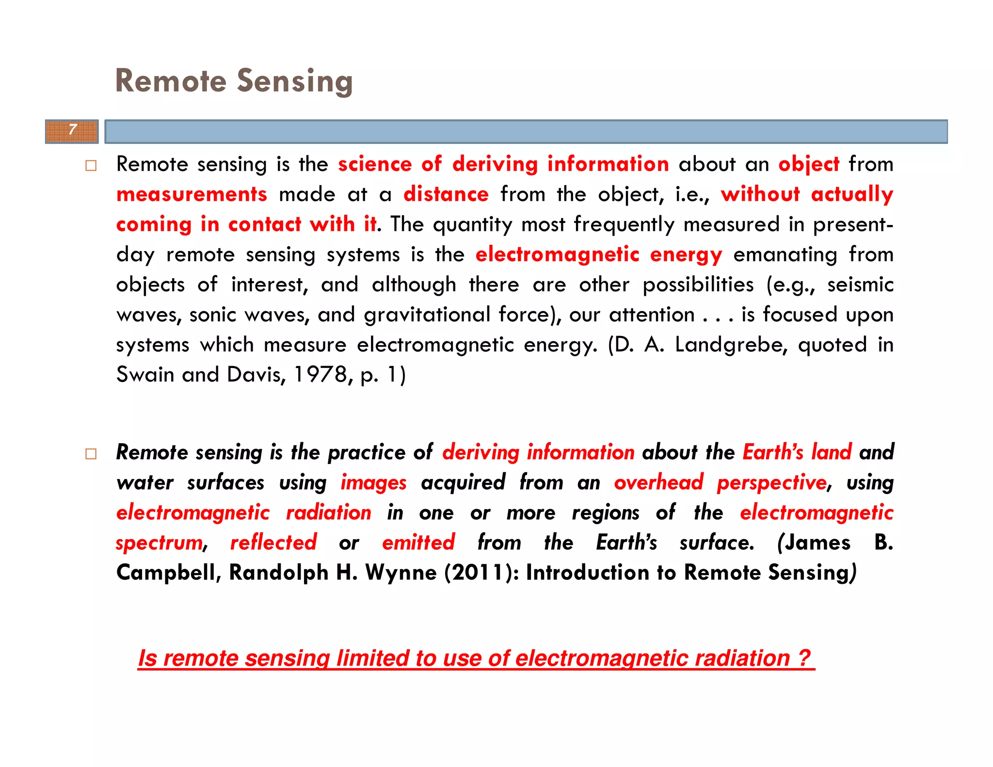 Remote sensing is the science of deriving information about an object from
measurements made at a distance from the object, i.e., without actually
coming in contact with it. The quantity most frequently measured in present-
day remote sensing systems is the electromagnetic energy emanating from
objects of interest, and although there are other possibilities (e.g., seismic
waves, sonic waves, and gravitational force), our attention . . . is focused upon
systems which measure electromagnetic energy. (D. A. Landgrebe, quoted in
Swain and Davis, 1978, p. 1)
Remote sensing is the practice of deriving information about the Earth’s land and
water surfaces using images acquired from an overhead perspective, using
electromagnetic radiation in one or more regions of the electromagnetic
spectrum, reflected or emitted from the Earth’s surface. (James B.
Campbell, Randolph H. Wynne (2011): Introduction to Remote Sensing)
Remote Sensing
7
Is remote sensing limited to use of electromagnetic radiation ?
 