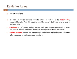 Basic Definitions
The rate at which photons (quanta) strike a surface is the radiant flux,
measured in watts (W); this measure specifies energy delivered to a surface in
a unit of time.
Irradiance is defined as radiant flux per unit area (usually measured as watts
per square meter). Irradiance measures radiation that strikes a surface
Radiant exitance defines the rate at which radiation is emitted from a unit area
(also measured in watts per square meter).
Radiation Laws
20
 
