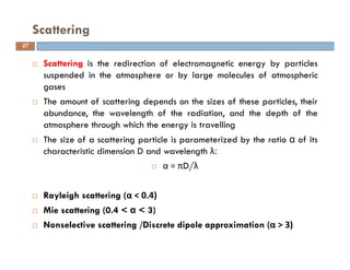 Scattering is the redirection of electromagnetic energy by particles
suspended in the atmosphere or by large molecules of atmospheric
gases
The amount of scattering depends on the sizes of these particles, their
abundance, the wavelength of the radiation, and the depth of the
atmosphere through which the energy is travelling
The size of a scattering particle is parameterized by the ratio α of its
characteristic dimension D and wavelength λ:
α = πD/λ
Rayleigh scattering (α < 0.4)
Mie scattering (0.4 < α < 3)
Nonselective scattering /Discrete dipole approximation (α > 3)
Scattering
27
 