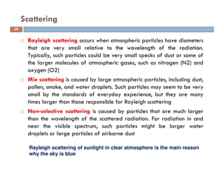 Rayleigh scattering occurs when atmospheric particles have diameters
that are very small relative to the wavelength of the radiation.
Typically, such particles could be very small specks of dust or some of
the larger molecules of atmospheric gases, such as nitrogen (N2) and
oxygen (O2)
Mie scattering is caused by large atmospheric particles, including dust,
pollen, smoke, and water droplets. Such particles may seem to be very
small by the standards of everyday experience, but they are many
times larger than those responsible for Rayleigh scattering
Non-selective scattering is caused by particles that are much larger
than the wavelength of the scattered radiation. For radiation in and
near the visible spectrum, such particles might be larger water
droplets or large particles of airborne dust
Scattering
Rayleigh scattering of sunlight in clear atmosphere is the main reason
why the sky is blue
28
 