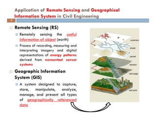 Remote Sensing (RS)
Remotely sensing the useful
information of object (earth)
Process of recording, measuring and
interpreting imagery and digital
representations of energy patterns
derived from noncontact sensor
systems
Geographic Information
System (GIS)
A system designed to capture,
store, manipulate, analyze,
manage, and present all types
of geographically referenced
data
Application of Remote Sensing and Geographical
Information System in Civil Engineering
3
 