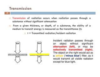 Transmission of radiation occurs when radiation passes through a
substance without significant attenuation
From a given thickness, or depth, of a substance, the ability of a
medium to transmit energy is measured as the transmittance (t):
t = Transmitted radiation/Incident radiation
Transmission
38
Incident radiation passes through
an object without significant
attenuation (left), or may be
selectively transmitted (right).
The object on the right would act as
a yellow (“minus blue”) filter, as it
would transmit all visible radiation
except for blue light.
 
