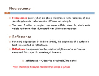 Fluorescence occurs when an object illuminated with radiation of one
wavelength emits radiation at a different wavelength.
The most familiar examples are some sulfide minerals, which emit
visible radiation when illuminated with ultraviolet radiation
Reflectance
For many applications of remote sensing, the brightness of a surface is
best represented as reflectance.
Reflectance is expressed as the relative brightness of a surface as
measured for a specific wavelength interval:
Reflectance = Observed brightness/Irradiance
Fluorescence
Note: Irradiance measures radiation that strikes a surface
39
 