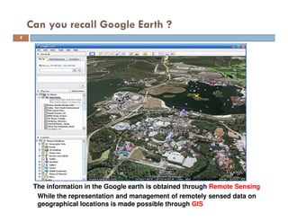 Can you recall Google Earth ?
While the representation and management of remotely sensed data on
geographical locations is made possible through GIS
The information in the Google earth is obtained through Remote Sensing
4
 