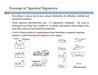 Everything in nature has its own unique distribution of reflected, emitted and
absorbed radiation.
These spectral characteristics can – if ingeniously exploited - be used to
distinguish one thing from another or to obtain information about shape, size,
and other physical and chemical properties.
A set of observations or measurements that constitutes a spectral response
pattern is called the spectral signature of an object.
Concept of Spectral Signature
43
 