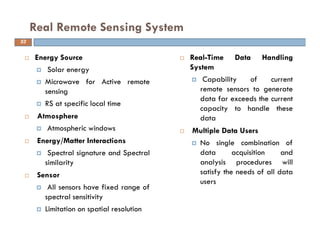 Energy Source
Solar energy
Microwave for Active remote
sensing
RS at specific local time
Atmosphere
Atmospheric windows
Energy/Matter Interactions
Spectral signature and Spectral
similarity
Sensor
All sensors have fixed range of
spectral sensitivity
Limitation on spatial resolution
Real Remote Sensing System
53
Real-Time Data Handling
System
Capability of current
remote sensors to generate
data far exceeds the current
capacity to handle these
data
Multiple Data Users
No single combination of
data acquisition and
analysis procedures will
satisfy the needs of all data
users
 