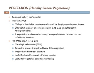 'Peak and Valley' configuration
VISIBLE RANGE
Valleys in the visible portion are dictated by the pigments in plant leaves
Chlorophyll strongly absorbs energy in 0.45-0.65 μm (Chlorophyll
Absorption band)
If Vegetation is subjected to stress, chlorophyll content reduces and red
reflectance increases
NIR RANGE (0.7 to 1.3 µm)
Very high reflectance (50%)
Remaining energy transmitted (very little absorption)
Depends on Plant leaf structure
Useful for identification of different species
Useful for vegetation condition monitoring
VEGETATION (Healthy Green Vegetation)
56
 