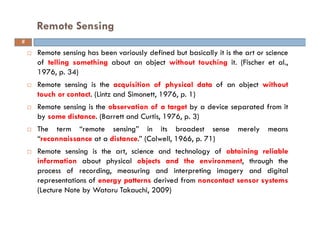 Remote sensing has been variously defined but basically it is the art or science
of telling something about an object without touching it. (Fischer et al.,
1976, p. 34)
Remote sensing is the acquisition of physical data of an object without
touch or contact. (Lintz and Simonett, 1976, p. 1)
Remote sensing is the observation of a target by a device separated from it
by some distance. (Barrett and Curtis, 1976, p. 3)
The term “remote sensing” in its broadest sense merely means
“reconnaissance at a distance.” (Colwell, 1966, p. 71)
Remote sensing is the art, science and technology of obtaining reliable
information about physical objects and the environment, through the
process of recording, measuring and interpreting imagery and digital
representations of energy patterns derived from noncontact sensor systems
(Lecture Note by Wataru Takauchi, 2009)
Remote Sensing
6
 