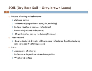 Factors affecting soil reflectance
Moisture content
Soil texture (proportion of sand, silt, and clay)
Surface roughness (reduces reflectance)
Iron oxide (reduces reflectance)
Organic matter content (reduces reflectance)
Inter-related
Coarse textured dry soils will have more reflectance than fine textured
soils (reverses if water is present)
Rocks
Aggregates of minerals
Reflectance depends on mineral composition
Weathered surface
SOIL (Dry Bare Soil – Grey-brown Loam)
61
 