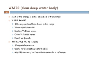 Most of the energy is either absorbed or transmitted
VISIBLE RANGE
Little energy is reflected only in this range
Water quality studies
Shallow Vs Deep water
Clear Vs Turbid water
Rough Vs Smooth
NIR RANGE (0.7 to 1.3 µm)
Completely absorbs
Useful for delineating water bodies
Algal bloom and/ or Phytoplankton results in reflection
WATER (clear deep water body)
62
 