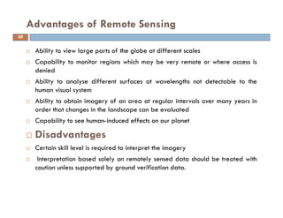 Ability to view large parts of the globe at different scales
Capability to monitor regions which may be very remote or where access is
denied
Ability to analyse different surfaces at wavelengths not detectable to the
human visual system
Ability to obtain imagery of an area at regular intervals over many years in
order that changes in the landscape can be evaluated
Capability to see human-induced effects on our planet
Disadvantages
Certain skill level is required to interpret the imagery
Interpretation based solely on remotely sensed data should be treated with
caution unless supported by ground verification data.
Advantages of Remote Sensing
66
 