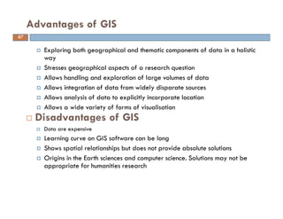 Exploring both geographical and thematic components of data in a holistic
way
Stresses geographical aspects of a research question
Allows handling and exploration of large volumes of data
Allows integration of data from widely disparate sources
Allows analysis of data to explicitly incorporate location
Allows a wide variety of forms of visualisation
Disadvantages of GIS
Data are expensive
Learning curve on GIS software can be long
Shows spatial relationships but does not provide absolute solutions
Origins in the Earth sciences and computer science. Solutions may not be
appropriate for humanities research
Advantages of GIS
67
 
