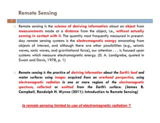 Remote sensing is the science of deriving information about an object from
measurements made at a distance from the object, i.e., without actually
coming in contact with it. The quantity most frequently measured in present-
day remote sensing systems is the electromagnetic energy emanating from
objects of interest, and although there are other possibilities (e.g., seismic
waves, sonic waves, and gravitational force), our attention . . . is focused upon
systems which measure electromagnetic energy. (D. A. Landgrebe, quoted in
Swain and Davis, 1978, p. 1)
Remote sensing is the practice of deriving information about the Earth’s land and
water surfaces using images acquired from an overhead perspective, using
electromagnetic radiation in one or more regions of the electromagnetic
spectrum, reflected or emitted from the Earth’s surface. (James B.
Campbell, Randolph H. Wynne (2011): Introduction to Remote Sensing)
Remote Sensing
7
Is remote sensing limited to use of electromagnetic radiation ?
 