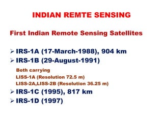 First Indian Remote Sensing Satellites
 IRS-1A (17-March-1988), 904 km
 IRS-1B (29-August-1991)
Both carrying
LISS-1A (Resolution 72.5 m)
LISS-2A,LISS-2B (Resolution 36.25 m)
 IRS-1C (1995), 817 km
 IRS-1D (1997)
INDIAN REMTE SENSING
 