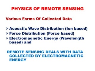 Various Forms Of Collected Data
 Acoustic Wave Distribution (Ion based)
 Force Distribution (Force based)
 Electromagnetic Energy (Wavelength
based) and
REMOTE SENSING DEALS WITH DATA
COLLECTED BY ELECTROMAGNETIC
ENERGY
PHYSICS OF REMOTE SENSING
 