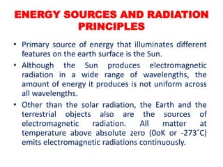 ENERGY SOURCES AND RADIATION
PRINCIPLES
• Primary source of energy that illuminates different
features on the earth surface is the Sun.
• Although the Sun produces electromagnetic
radiation in a wide range of wavelengths, the
amount of energy it produces is not uniform across
all wavelengths.
• Other than the solar radiation, the Earth and the
terrestrial objects also are the sources of
electromagnetic radiation. All matter at
temperature above absolute zero (0oK or -273˚C)
emits electromagnetic radiations continuously.
 