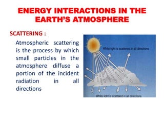 SCATTERING :
Atmospheric scattering
is the process by which
small particles in the
atmosphere diffuse a
portion of the incident
radiation in all
directions
ENERGY INTERACTIONS IN THE
EARTH’S ATMOSPHERE
 