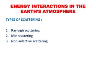 TYPES OF SCATTERING :
1. Rayleigh scattering
2. Mie scattering
3. Non-selective scattering
ENERGY INTERACTIONS IN THE
EARTH’S ATMOSPHERE
 