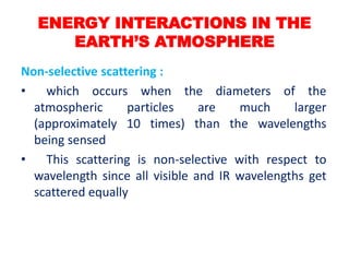 Non-selective scattering :
• which occurs when the diameters of the
atmospheric particles are much larger
(approximately 10 times) than the wavelengths
being sensed
• This scattering is non-selective with respect to
wavelength since all visible and IR wavelengths get
scattered equally
ENERGY INTERACTIONS IN THE
EARTH’S ATMOSPHERE
 