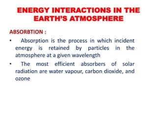 ABSORBTION :
• Absorption is the process in which incident
energy is retained by particles in the
atmosphere at a given wavelength
• The most efficient absorbers of solar
radiation are water vapour, carbon dioxide, and
ozone
ENERGY INTERACTIONS IN THE
EARTH’S ATMOSPHERE
 