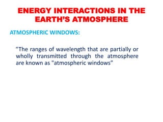 ENERGY INTERACTIONS IN THE
EARTH’S ATMOSPHERE
ATMOSPHERIC WINDOWS:
“The ranges of wavelength that are partially or
wholly transmitted through the atmosphere
are known as "atmospheric windows”
 