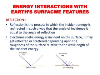 REFLECTION :
• Reflection is the process in which the incident energy is
redirected in such a way that the angle of incidence is
equal to the angle of reflection
• Electromagnetic energy is incident on the surface, it may
get reflected or scattered depending upon the
roughness of the surface relative to the wavelength of
the incident energy
ENERGY INTERACTIONS WITH
EARTH’S SURFACWE FEATURES
 