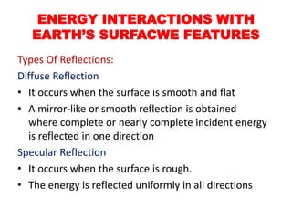 Types Of Reflections:
Diffuse Reflection
• It occurs when the surface is smooth and flat
• A mirror-like or smooth reflection is obtained
where complete or nearly complete incident energy
is reflected in one direction
Specular Reflection
• It occurs when the surface is rough.
• The energy is reflected uniformly in all directions
ENERGY INTERACTIONS WITH
EARTH’S SURFACWE FEATURES
 
