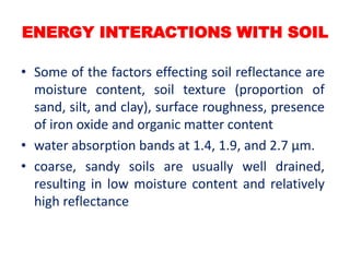 ENERGY INTERACTIONS WITH SOIL
• Some of the factors effecting soil reflectance are
moisture content, soil texture (proportion of
sand, silt, and clay), surface roughness, presence
of iron oxide and organic matter content
• water absorption bands at 1.4, 1.9, and 2.7 μm.
• coarse, sandy soils are usually well drained,
resulting in low moisture content and relatively
high reflectance
 