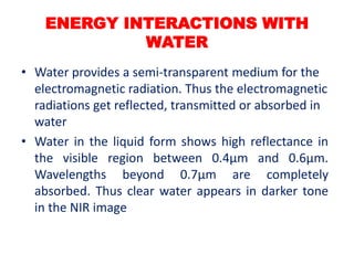 • Water provides a semi-transparent medium for the
electromagnetic radiation. Thus the electromagnetic
radiations get reflected, transmitted or absorbed in
water
• Water in the liquid form shows high reflectance in
the visible region between 0.4μm and 0.6μm.
Wavelengths beyond 0.7μm are completely
absorbed. Thus clear water appears in darker tone
in the NIR image
ENERGY INTERACTIONS WITH
WATER
 