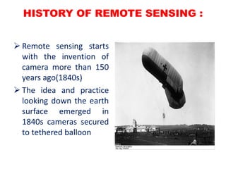 HISTORY OF REMOTE SENSING :
 Remote sensing starts
with the invention of
camera more than 150
years ago(1840s)
 The idea and practice
looking down the earth
surface emerged in
1840s cameras secured
to tethered balloon
 