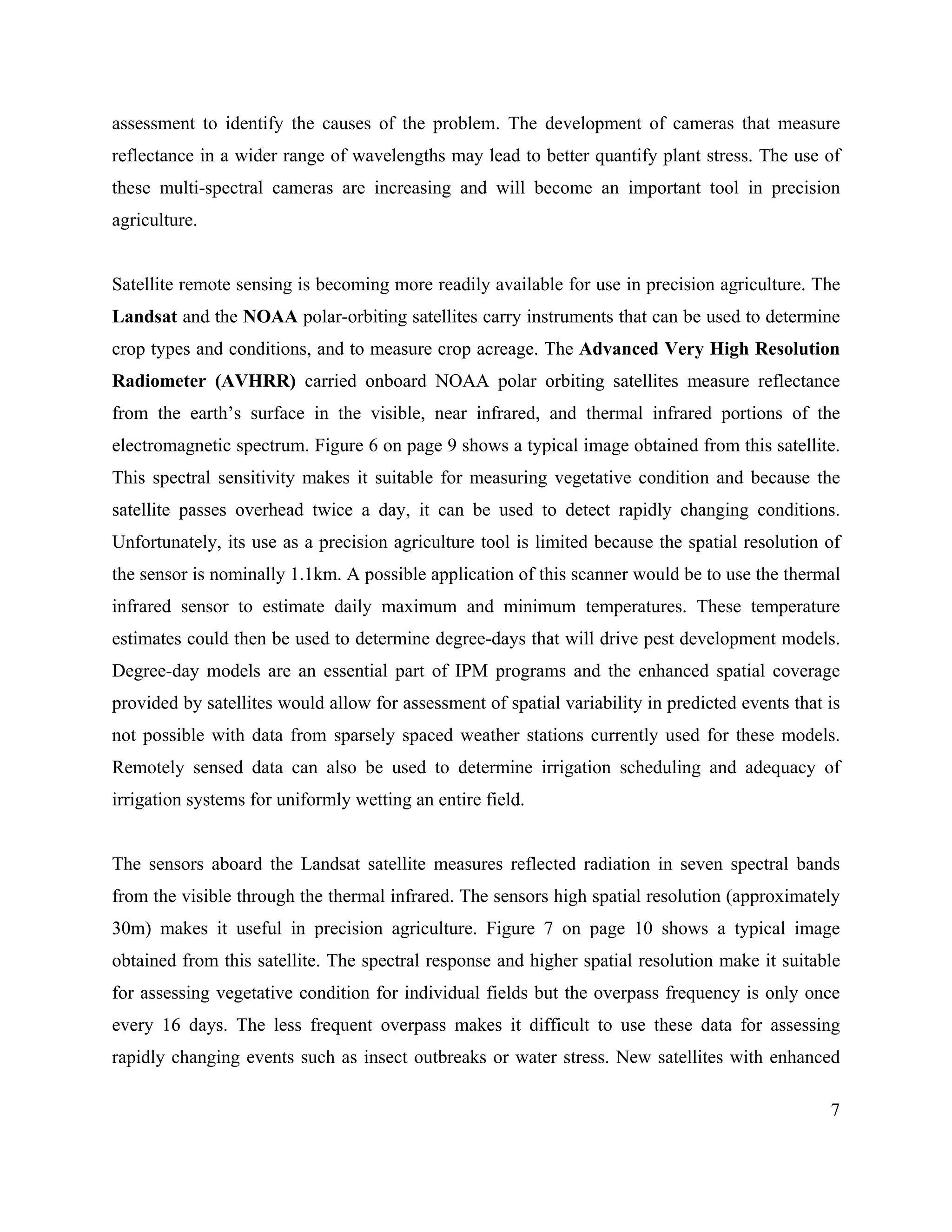 7
assessment to identify the causes of the problem. The development of cameras that measure
reflectance in a wider range of wavelengths may lead to better quantify plant stress. The use of
these multi-spectral cameras are increasing and will become an important tool in precision
agriculture.
Satellite remote sensing is becoming more readily available for use in precision agriculture. The
Landsat and the NOAA polar-orbiting satellites carry instruments that can be used to determine
crop types and conditions, and to measure crop acreage. The Advanced Very High Resolution
Radiometer (AVHRR) carried onboard NOAA polar orbiting satellites measure reflectance
from the earth’s surface in the visible, near infrared, and thermal infrared portions of the
electromagnetic spectrum. Figure 6 on page 9 shows a typical image obtained from this satellite.
This spectral sensitivity makes it suitable for measuring vegetative condition and because the
satellite passes overhead twice a day, it can be used to detect rapidly changing conditions.
Unfortunately, its use as a precision agriculture tool is limited because the spatial resolution of
the sensor is nominally 1.1km. A possible application of this scanner would be to use the thermal
infrared sensor to estimate daily maximum and minimum temperatures. These temperature
estimates could then be used to determine degree-days that will drive pest development models.
Degree-day models are an essential part of IPM programs and the enhanced spatial coverage
provided by satellites would allow for assessment of spatial variability in predicted events that is
not possible with data from sparsely spaced weather stations currently used for these models.
Remotely sensed data can also be used to determine irrigation scheduling and adequacy of
irrigation systems for uniformly wetting an entire field.
The sensors aboard the Landsat satellite measures reflected radiation in seven spectral bands
from the visible through the thermal infrared. The sensors high spatial resolution (approximately
30m) makes it useful in precision agriculture. Figure 7 on page 10 shows a typical image
obtained from this satellite. The spectral response and higher spatial resolution make it suitable
for assessing vegetative condition for individual fields but the overpass frequency is only once
every 16 days. The less frequent overpass makes it difficult to use these data for assessing
rapidly changing events such as insect outbreaks or water stress. New satellites with enhanced
 