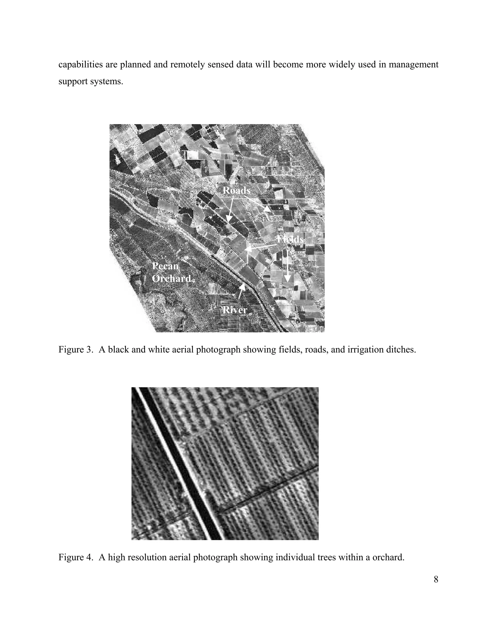8
capabilities are planned and remotely sensed data will become more widely used in management
support systems.
Figure 3. A black and white aerial photograph showing fields, roads, and irrigation ditches.
Figure 4. A high resolution aerial photograph showing individual trees within a orchard.
Pecan
Orchard
Roads
Fields
River
 