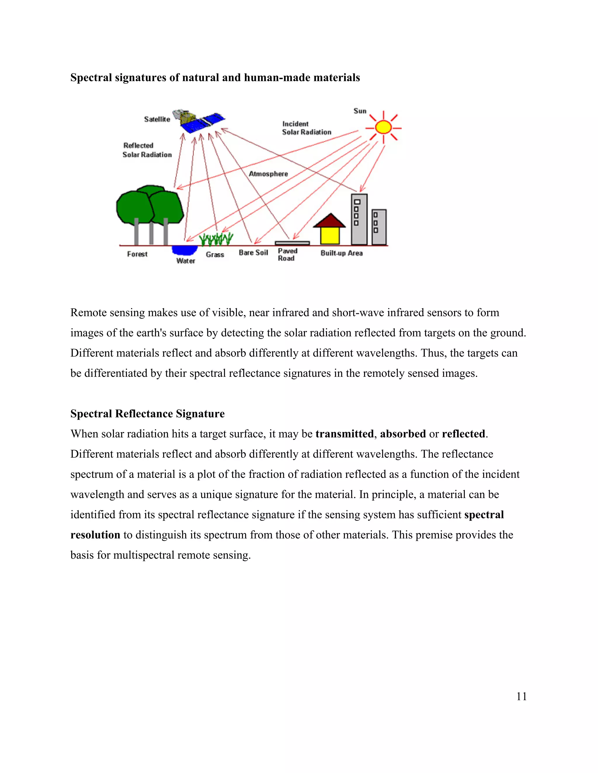 11
Spectral signatures of natural and human-made materials
Remote sensing makes use of visible, near infrared and short-wave infrared sensors to form
images of the earth's surface by detecting the solar radiation reflected from targets on the ground.
Different materials reflect and absorb differently at different wavelengths. Thus, the targets can
be differentiated by their spectral reflectance signatures in the remotely sensed images.
Spectral Reflectance Signature
When solar radiation hits a target surface, it may be transmitted, absorbed or reflected.
Different materials reflect and absorb differently at different wavelengths. The reflectance
spectrum of a material is a plot of the fraction of radiation reflected as a function of the incident
wavelength and serves as a unique signature for the material. In principle, a material can be
identified from its spectral reflectance signature if the sensing system has sufficient spectral
resolution to distinguish its spectrum from those of other materials. This premise provides the
basis for multispectral remote sensing.
 