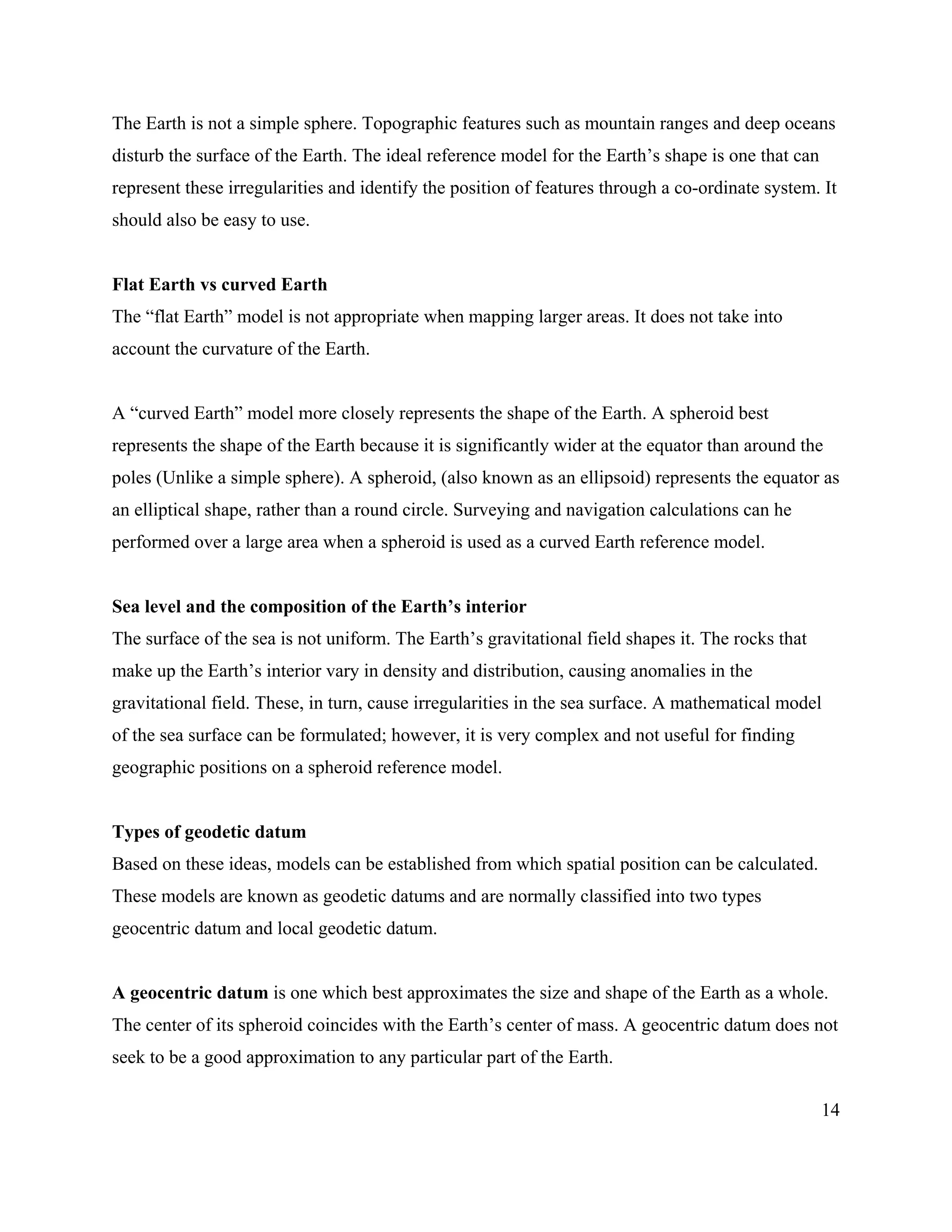 14
The Earth is not a simple sphere. Topographic features such as mountain ranges and deep oceans
disturb the surface of the Earth. The ideal reference model for the Earth’s shape is one that can
represent these irregularities and identify the position of features through a co-ordinate system. It
should also be easy to use.
Flat Earth vs curved Earth
The “flat Earth” model is not appropriate when mapping larger areas. It does not take into
account the curvature of the Earth.
A “curved Earth” model more closely represents the shape of the Earth. A spheroid best
represents the shape of the Earth because it is significantly wider at the equator than around the
poles (Unlike a simple sphere). A spheroid, (also known as an ellipsoid) represents the equator as
an elliptical shape, rather than a round circle. Surveying and navigation calculations can he
performed over a large area when a spheroid is used as a curved Earth reference model.
Sea level and the composition of the Earth’s interior
The surface of the sea is not uniform. The Earth’s gravitational field shapes it. The rocks that
make up the Earth’s interior vary in density and distribution, causing anomalies in the
gravitational field. These, in turn, cause irregularities in the sea surface. A mathematical model
of the sea surface can be formulated; however, it is very complex and not useful for finding
geographic positions on a spheroid reference model.
Types of geodetic datum
Based on these ideas, models can be established from which spatial position can be calculated.
These models are known as geodetic datums and are normally classified into two types
geocentric datum and local geodetic datum.
A geocentric datum is one which best approximates the size and shape of the Earth as a whole.
The center of its spheroid coincides with the Earth’s center of mass. A geocentric datum does not
seek to be a good approximation to any particular part of the Earth.
 